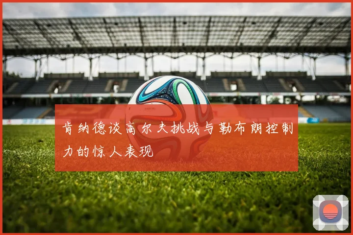 肯纳德谈高尔夫挑战与勒布朗控制力的惊人表现