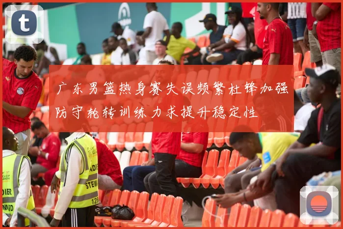 广东男篮热身赛失误频繁杜锋加强防守轮转训练力求提升稳定性